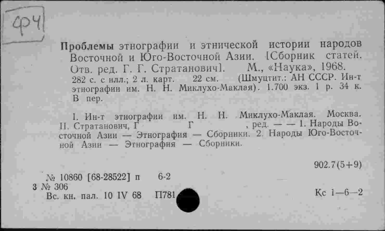 ﻿Проблемы этнографии и этнической истории народов Восточной и Юго-Восточной Азии. [Сборник статей. Отв. ред. Г. Г. Стратанович]. М.., «Наука», 1968.
282 с. с илл.; 2 л. карт. 22 см. (Шмуцтит.: АН СССР. Ин-т этнографии им. H. Н. Миклухо-Маклая). 1.700 экз. 1 р. 34 к. В пер.
I. Ин-т этнографии им. H. И. Миклухо-Маклая. Москва. II. Стратанович, Г	Г	, ред.---1- Народы Во-
сточной Азии — Этнография — Сборники. 2. Народы Юго-Восточной Азии — Этнография — Сборники.
№ 10860 [68-28522] п 6-2
3 № 306
Вс. кн. пал. 10 IV 68	П781
902.7(5+9)
Кс 1-6-2